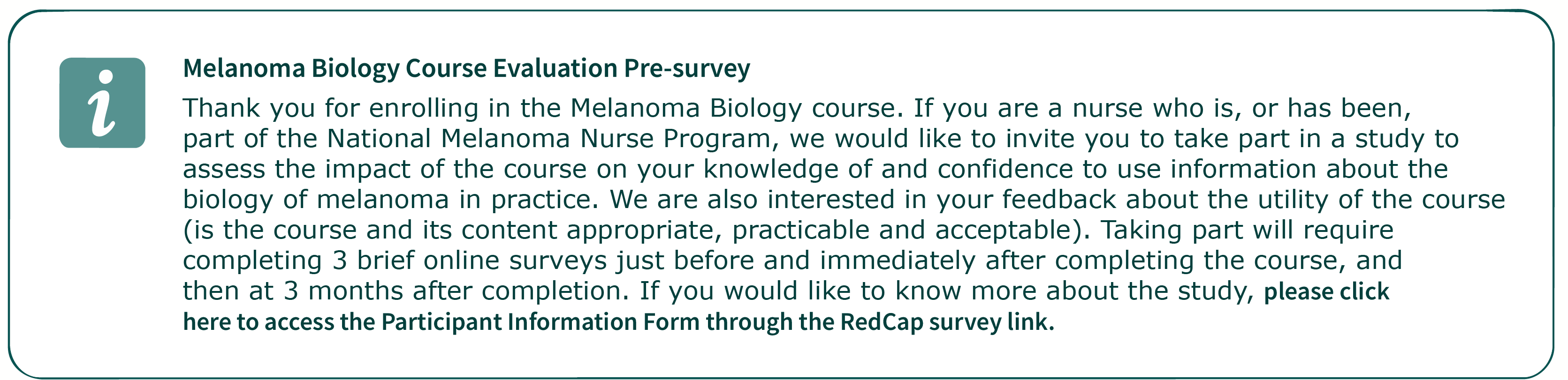 Thank you for enrolling in the Melanoma Biology course. If you are a nurse who is, or has been, part of the National Melanoma Nurse Program, we would like to invite you to take part in a study to assess the impact of the course on your knowledge of and confidence to use information about the biology of melanoma in practice. We are also interested in your feedback about the utility of the course (is the course and its content appropriate, practicable and acceptable). Taking part will require completing 3 brief online surveys just before and immediately after completing the course, and then at 3 months after completion. If you would like to know more about the study, please click here to access the Participant Information Form through the RedCap survey link.